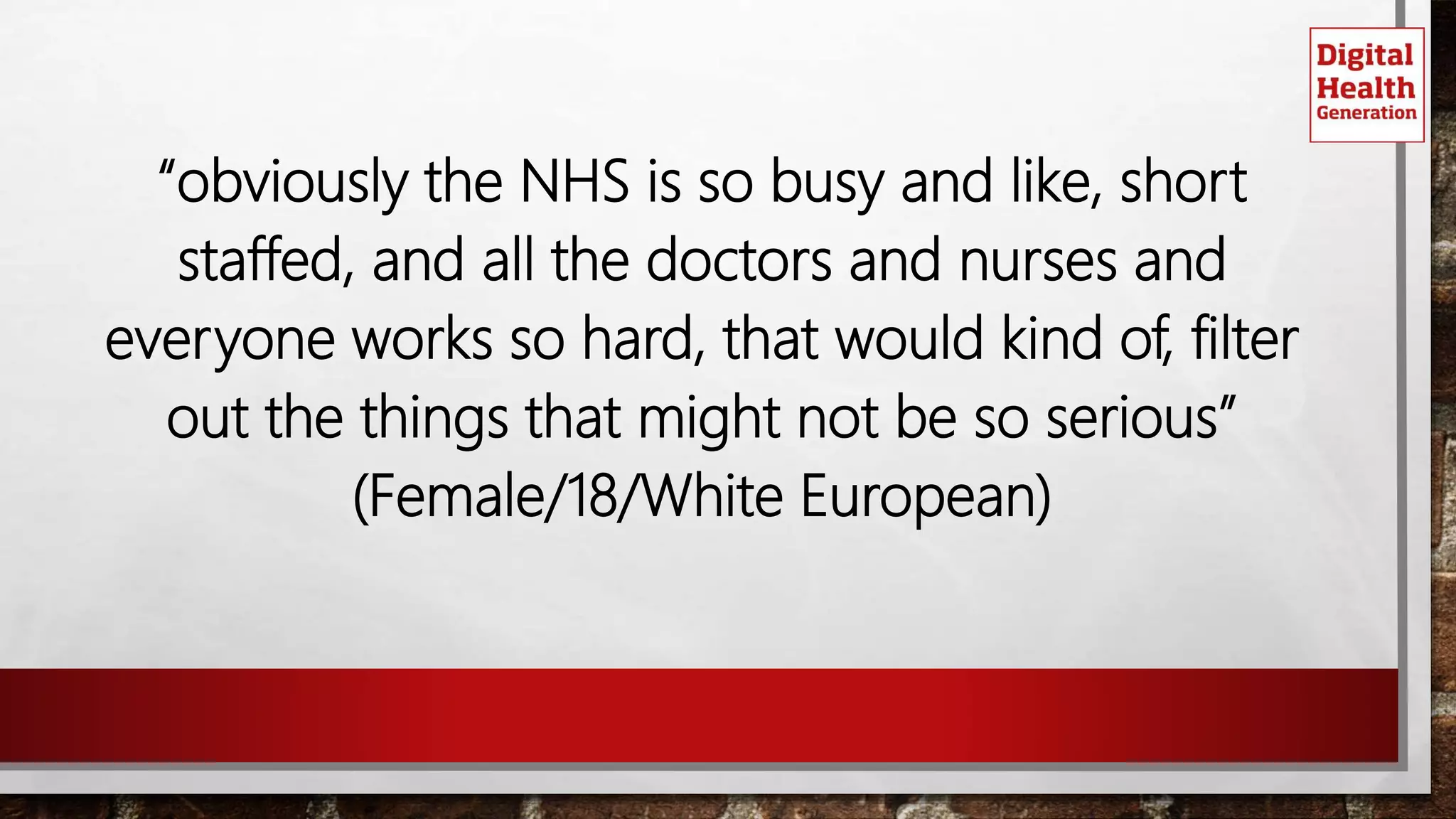 “obviously the NHS is so busy and like, short
staffed, and all the doctors and nurses and
everyone works so hard, that would kind of, filter
out the things that might not be so serious”
(Female/18/White European)
 