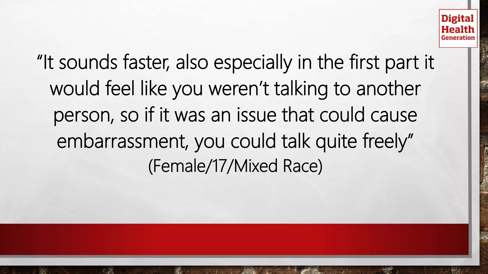 “It sounds faster, also especially in the first part it
would feel like you weren’t talking to another
person, so if it was an issue that could cause
embarrassment, you could talk quite freely”
(Female/17/Mixed Race)
 