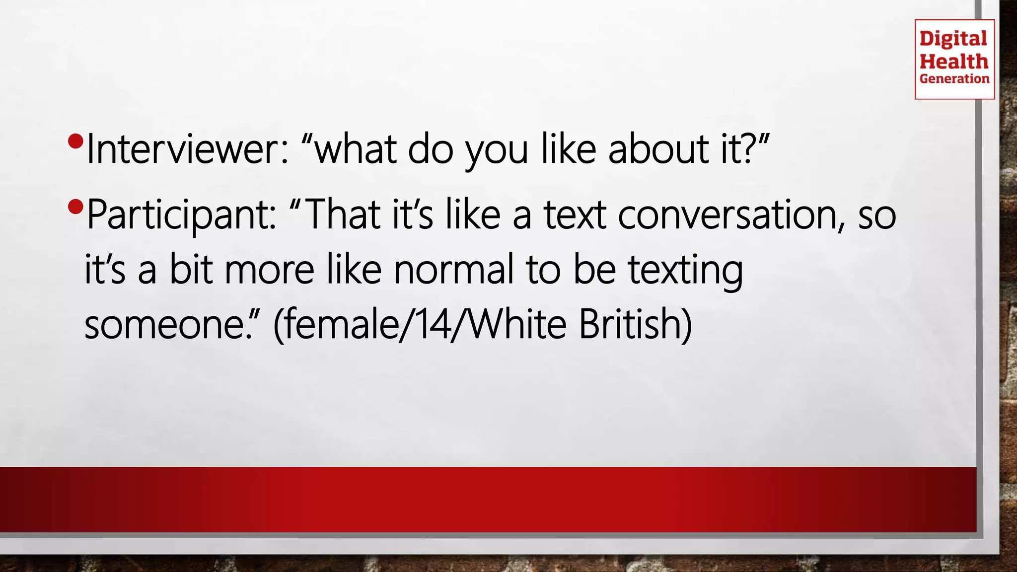 •Interviewer: “what do you like about it?”
•Participant: “That it’s like a text conversation, so
it’s a bit more like normal to be texting
someone.” (female/14/White British)
 