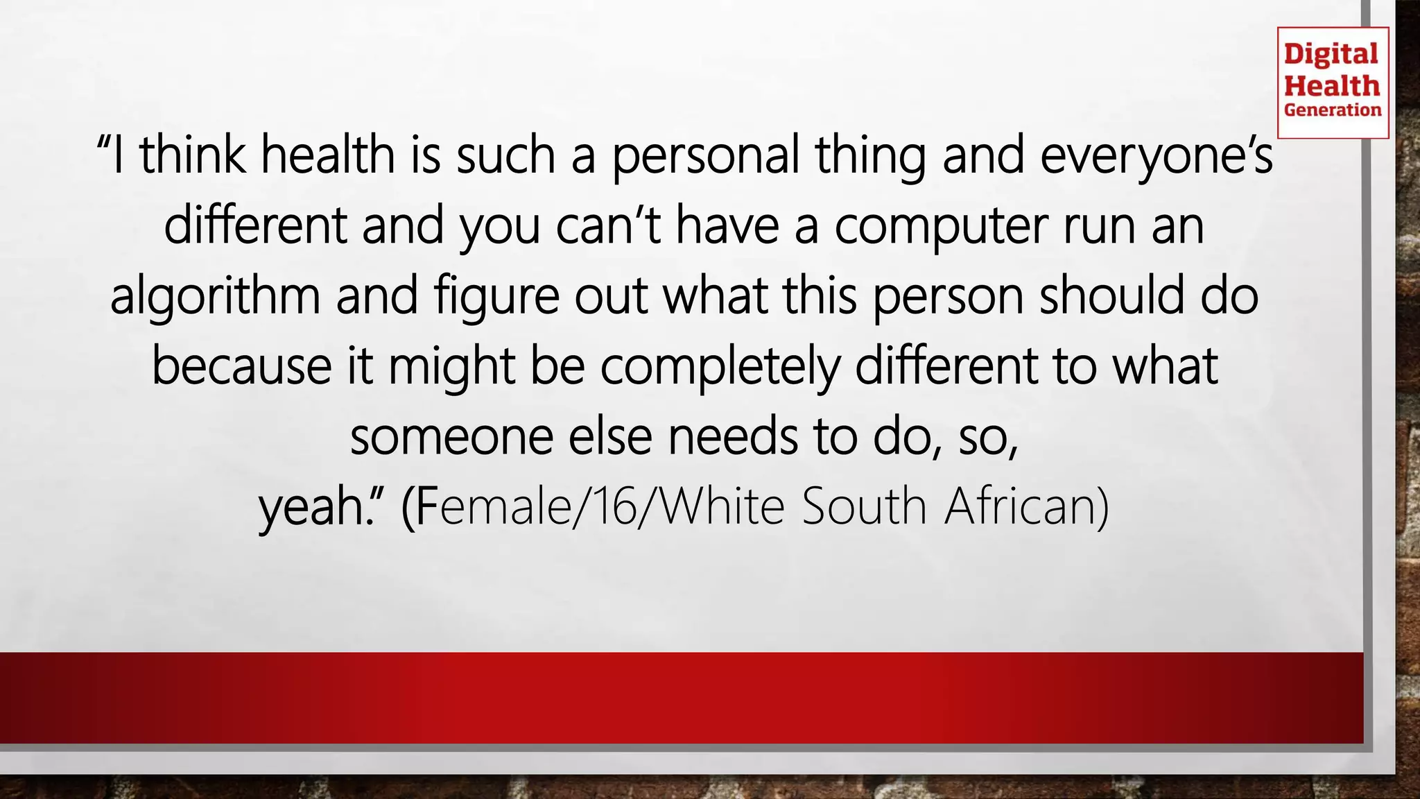 “I think health is such a personal thing and everyone’s
different and you can’t have a computer run an
algorithm and figure out what this person should do
because it might be completely different to what
someone else needs to do, so,
yeah.” (Female/16/White South African)
 