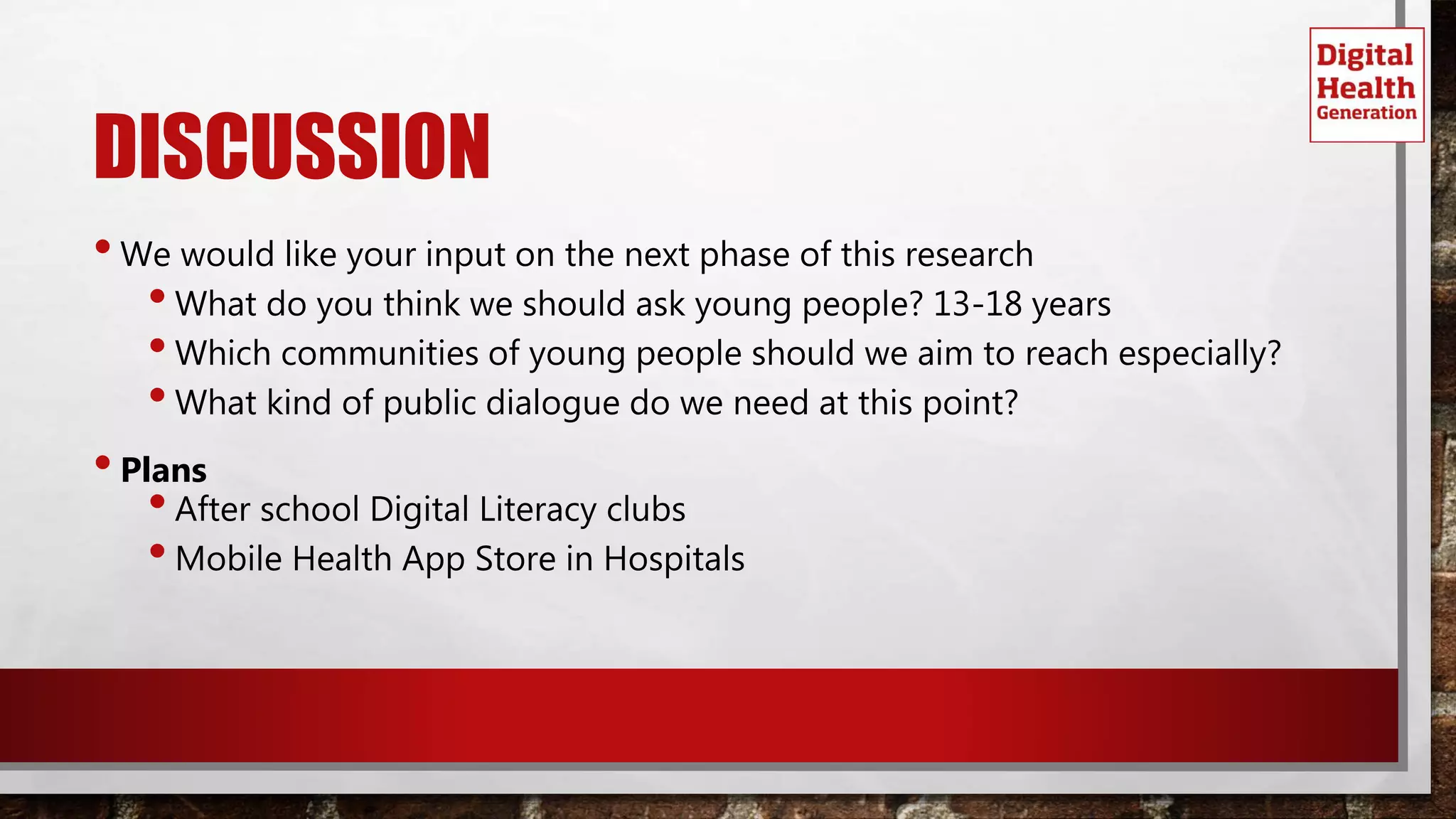 DISCUSSION
•We would like your input on the next phase of this research
•What do you think we should ask young people? 13-18 years
•Which communities of young people should we aim to reach especially?
•What kind of public dialogue do we need at this point?
•Plans
•After school Digital Literacy clubs
•Mobile Health App Store in Hospitals
 