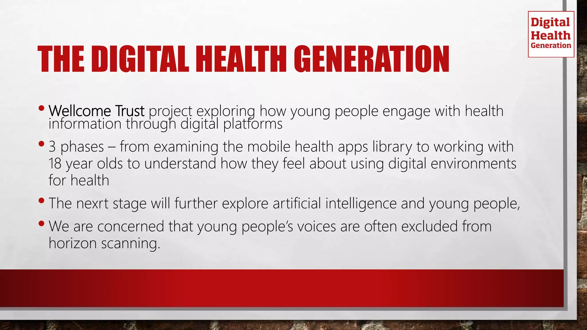 THE DIGITAL HEALTH GENERATION
•Wellcome Trust project exploring how young people engage with health
information through digital platforms
•3 phases – from examining the mobile health apps library to working with
18 year olds to understand how they feel about using digital environments
for health
•The nexrt stage will further explore artificial intelligence and young people,
•We are concerned that young people’s voices are often excluded from
horizon scanning.
 