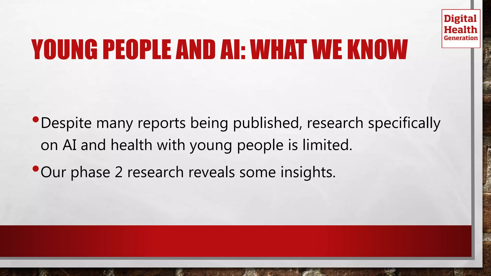 YOUNG PEOPLE AND AI: WHAT WE KNOW
•Despite many reports being published, research specifically
on AI and health with young people is limited.
•Our phase 2 research reveals some insights.
 