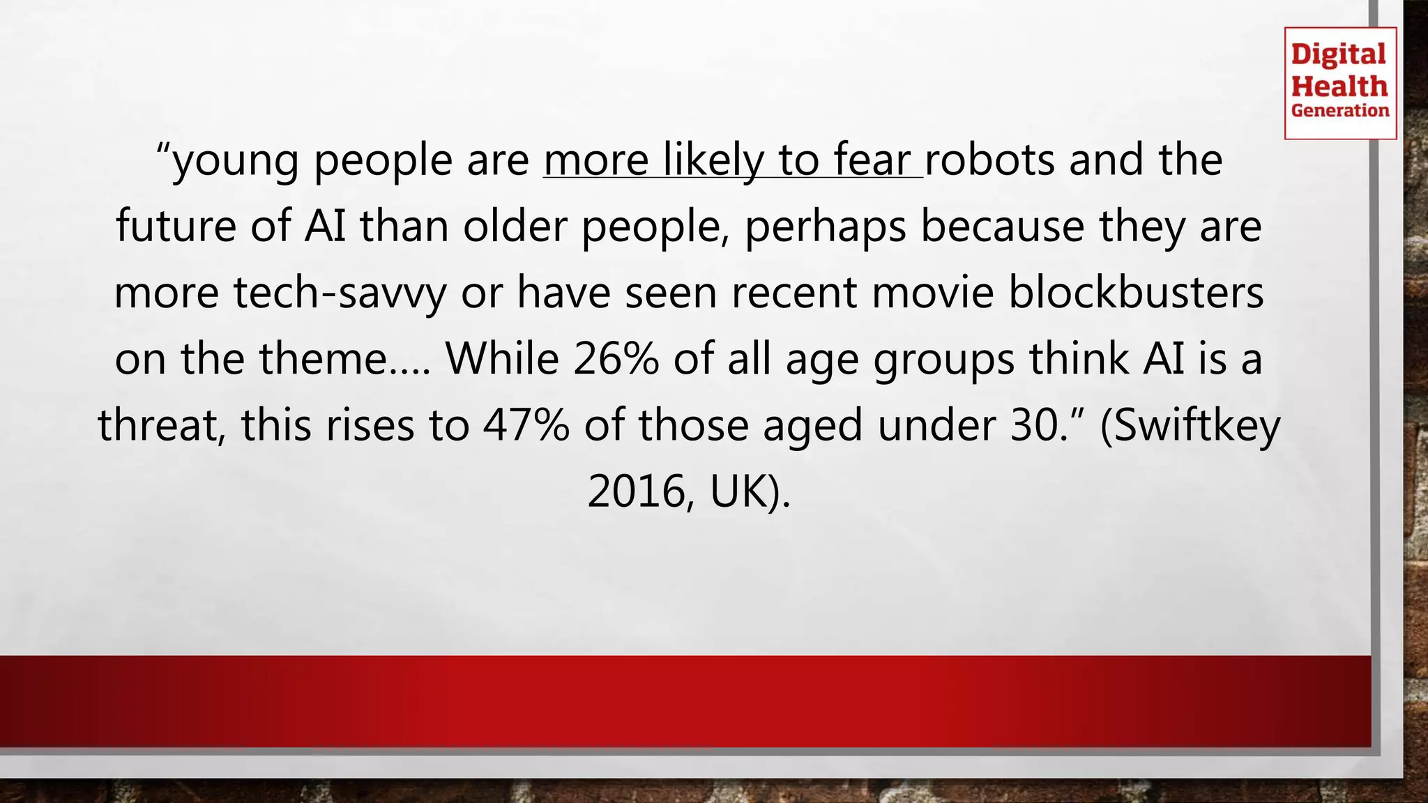 “young people are more likely to fear robots and the
future of AI than older people, perhaps because they are
more tech-savvy or have seen recent movie blockbusters
on the theme…. While 26% of all age groups think AI is a
threat, this rises to 47% of those aged under 30.” (Swiftkey
2016, UK).
 