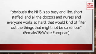 “obviously the NHS is so busy and like, short
staffed, and all the doctors and nurses and
everyone works so hard, that would kind of, filter
out the things that might not be so serious”
(Female/18/White European)
 