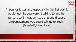 “It sounds faster, also especially in the first part it
would feel like you weren’t talking to another
person, so if it was an issue that could cause
embarrassment, you could talk quite freely”
(Female/17/Mixed Race)
 