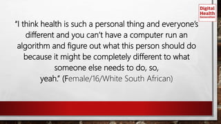 “I think health is such a personal thing and everyone’s
different and you can’t have a computer run an
algorithm and figure out what this person should do
because it might be completely different to what
someone else needs to do, so,
yeah.” (Female/16/White South African)
 