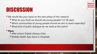 DISCUSSION
•We would like your input on the next phase of this research
•What do you think we should ask young people? 13-18 years
•Which communities of young people should we aim to reach especially?
•What kind of public dialogue do we need at this point?
•Plans
•After school Digital Literacy clubs
•Mobile Health App Store in Hospitals
 