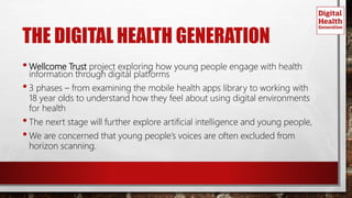THE DIGITAL HEALTH GENERATION
•Wellcome Trust project exploring how young people engage with health
information through digital platforms
•3 phases – from examining the mobile health apps library to working with
18 year olds to understand how they feel about using digital environments
for health
•The nexrt stage will further explore artificial intelligence and young people,
•We are concerned that young people’s voices are often excluded from
horizon scanning.
 