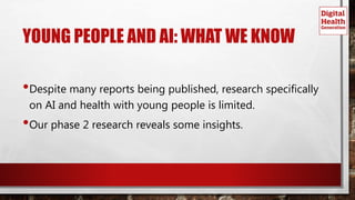 YOUNG PEOPLE AND AI: WHAT WE KNOW
•Despite many reports being published, research specifically
on AI and health with young people is limited.
•Our phase 2 research reveals some insights.
 