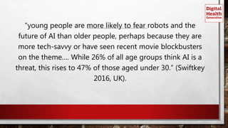 “young people are more likely to fear robots and the
future of AI than older people, perhaps because they are
more tech-savvy or have seen recent movie blockbusters
on the theme…. While 26% of all age groups think AI is a
threat, this rises to 47% of those aged under 30.” (Swiftkey
2016, UK).
 