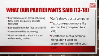 WHAT OUR PARTICIPANTS SAID (13-18)
•Expressed value in terms of helping
NHS more adequately allocate
resources
•Expressed desire for face to face still
•Overwhelmed by technology
•Good to chat with a bot if it is an
embarrassing matter
•Can’t always trust a computer
•Text conversation more like
normal life (compared to a
call)
•Healthcare such a personal
thing, don’t want an
algorithm to determine your
care
 