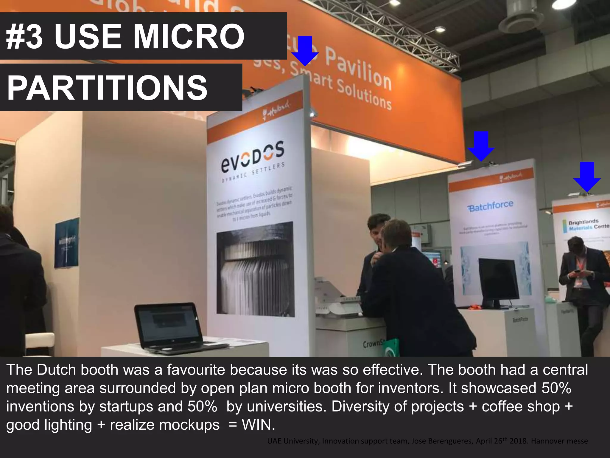 #3 USE MICRO
The Dutch booth was a favourite because its was so effective. The booth had a central
meeting area surrounded by open plan micro booth for inventors. It showcased 50%
inventions by startups and 50% by universities. Diversity of projects + coffee shop +
good lighting + realize mockups = WIN.
UAE University, Innovation support team, Jose Berengueres, April 26th 2018. Hannover messe
PARTITIONS
 