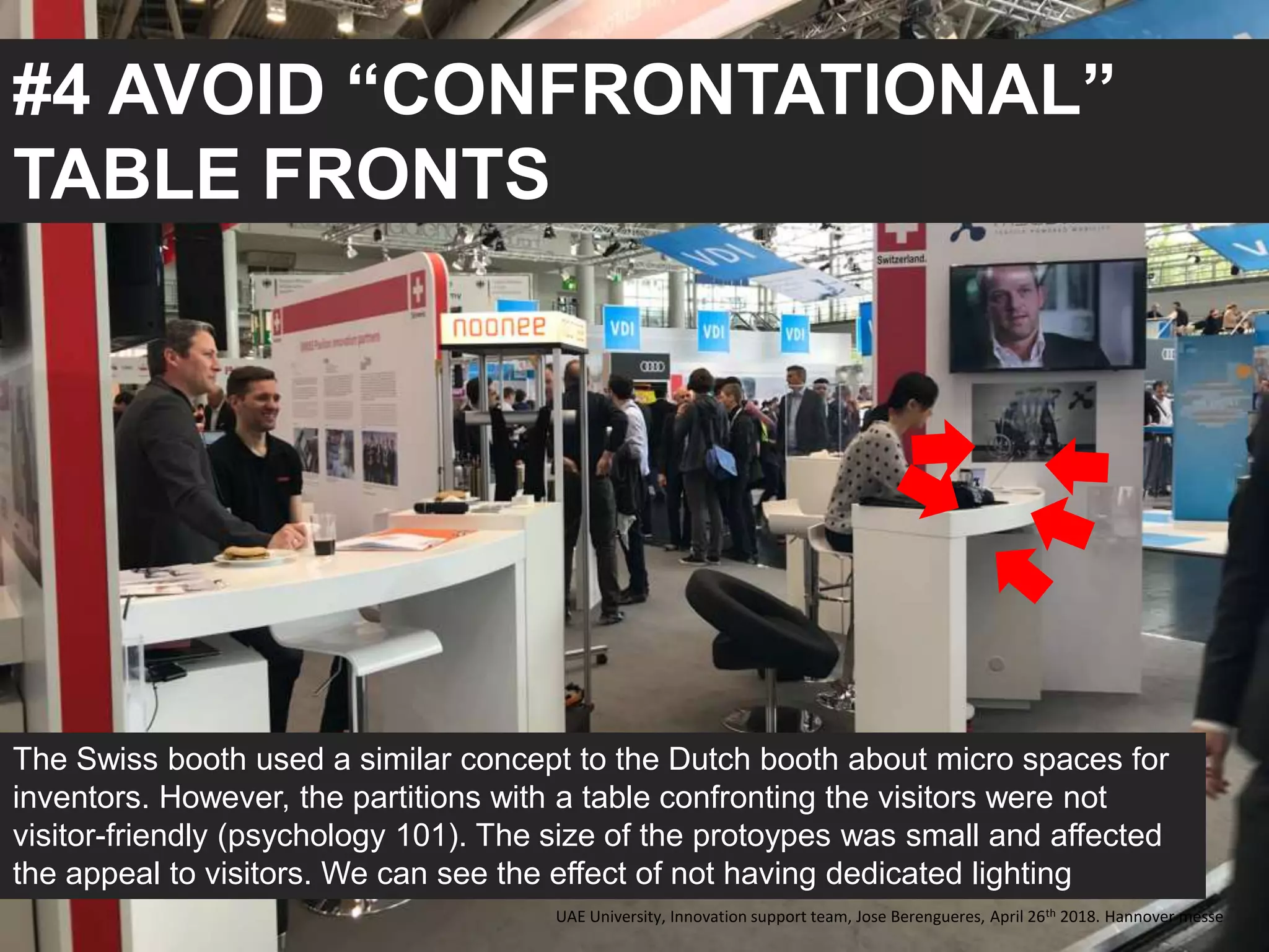 #4 AVOID “CONFRONTATIONAL”
TABLE FRONTS
The Swiss booth used a similar concept to the Dutch booth about micro spaces for
inventors. However, the partitions with a table confronting the visitors were not
visitor-friendly (psychology 101). The size of the protoypes was small and affected
the appeal to visitors. We can see the effect of not having dedicated lighting
UAE University, Innovation support team, Jose Berengueres, April 26th 2018. Hannover messe
 