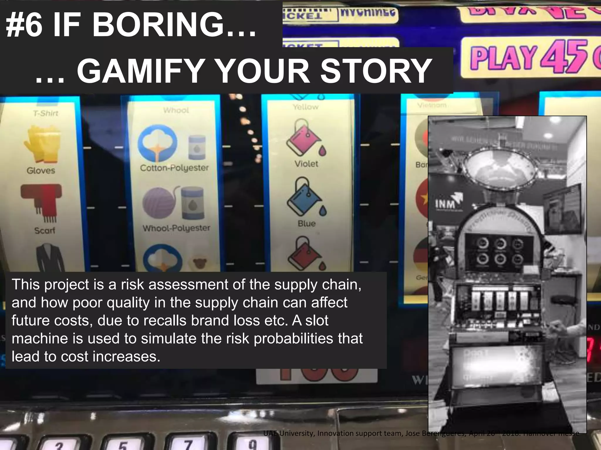 #6 IF BORING…
… GAMIFY YOUR STORY
This project is a risk assessment of the supply chain,
and how poor quality in the supply chain can affect
future costs, due to recalls brand loss etc. A slot
machine is used to simulate the risk probabilities that
lead to cost increases.
UAE University, Innovation support team, Jose Berengueres, April 26th 2018. Hannover messe
 