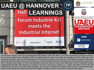UAEU @ HANNOVER
LEARNINGS
UAE University, Innovation support team, Jose Berengueres, April 26th 2018. Hannover messe
The Hannover messe is a fair and now global brand that started in 1948, after WW2, as an effort to jumpstart the German economy.
It is an event by and for the mittelstand. CeBIT, the biggest electronic show in the world, was originally a spin-off of HM. Due to the
information revolution, HM now incorporates again a lot of electronics/ internet. This year over 140 exhibitors are present. With some
stands like the Dutch booth inviting over 40 inventors, 4 universities and 20 startups to showcase technical innovations in their booth.
HM is collocated with CEMAT, (a robot and automation show) and there are seven extra halls (apart of hall 2) dedicated to large
conglomerates like IBM, SAP, Siemens, an Amazon. The topic of this year is industry 4.0 – factory automation and how this will
shape the new economy. HM edits a daily newspaper, has an app to manage the hundreds of talks going on and uses the lanyrd
system to track people met during the fair with their badges. Compiled by Jose B. 26 Aril 2018, Hannover. (See report)
http://www.tipuae.com/
 