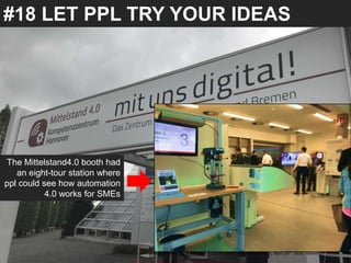 #18 LET PPL TRY YOUR IDEAS
The Mittelstand4.0 booth had
an eight-tour station where
ppl could see how automation
4.0 works for SMEs
UAE University, Innovation support team, Jose Berengueres, April 26th 2018. Hannover messe
 