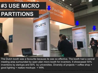 #3 USE MICRO
The Dutch booth was a favourite because its was so effective. The booth had a central
meeting area surrounded by open plan micro booth for inventors. It showcased 50%
inventions by startups and 50% by universities. Diversity of projects + coffee shop +
good lighting + realize mockups = WIN.
UAE University, Innovation support team, Jose Berengueres, April 26th 2018. Hannover messe
PARTITIONS
 
