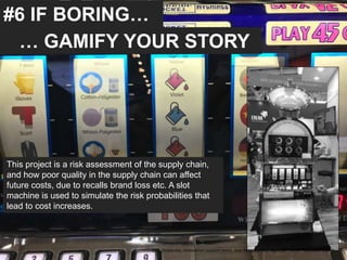 #6 IF BORING…
… GAMIFY YOUR STORY
This project is a risk assessment of the supply chain,
and how poor quality in the supply chain can affect
future costs, due to recalls brand loss etc. A slot
machine is used to simulate the risk probabilities that
lead to cost increases.
UAE University, Innovation support team, Jose Berengueres, April 26th 2018. Hannover messe
 