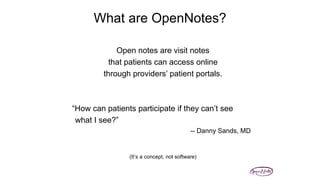 What are OpenNotes?
(Delbanco, Walker, et al, Ann Intern Med, 2012)
Open notes are visit notes
that patients can access online
through providers’ patient portals.
“How can patients participate if they can’t see
what I see?”
-- Danny Sands, MD
(It’s a concept, not software)
 
