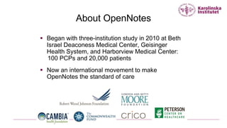 About OpenNotes
 Began with three-institution study in 2010 at Beth
Israel Deaconess Medical Center, Geisinger
Health System, and Harborview Medical Center:
100 PCPs and 20,000 patients
 Now an international movement to make
OpenNotes the standard of care
 