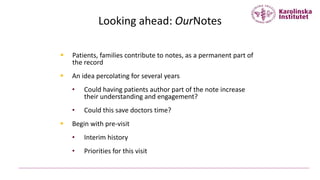 Looking ahead: OurNotes
 Patients, families contribute to notes, as a permanent part of
the record
 An idea percolating for several years
• Could having patients author part of the note increase
their understanding and engagement?
• Could this save doctors time?
 Begin with pre-visit
• Interim history
• Priorities for this visit
 