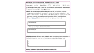 Preparing for yourupcoming visit with Dr. Smith on 9/1/18 at 2:00pm
Patient name: Jane Doe Dateof Birth: 1/1/56 MRN: 123456 PCP: Dr. Smith
As part of the OurNotes effort in which you and your doctor are participating, please prepare
for your visit by answering the following questions.
1. Please tell yourdoctorhowhaveyou been since last visit. You may want to include
changes in symptoms affecting your health, in the way you are taking medications, in your
habits, or other changes in your life. To help guide what you write, we suggest you also read
your doctor’s last note, focusing in particular on previous plans or recommendations.
Optional: click here (TO opennotes team: should pop up a separate screen)
If you run out of space, please continue below.
2. What issues would you like to focus on at yourvisit? We suggest you limit what follows to
the 2 or 3 things on your mind that are most important to you. (300 character limit)
3. Please review yourmedication list to make sure it is accurate.
1,000 character limit
1,000 character limit
1.
2.
3.
 