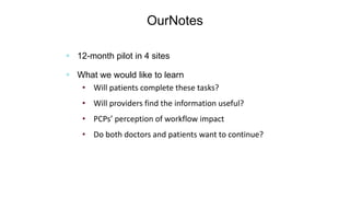 OurNotes
(Delbanco, Walker, et al, Ann Intern Med, 2012)
 12-month pilot in 4 sites
 What we would like to learn
• Will patients complete these tasks?
• Will providers find the information useful?
• PCPs’ perception of workflow impact
• Do both doctors and patients want to continue?
 