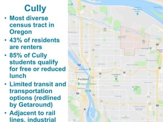 Cully
• Most diverse
census tract in
Oregon
• 43% of residents
are renters
• 85% of Cully
students qualify
for free or red...