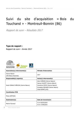 Suivi du site d’acquisition « Bois du Touchand » - Montreuil-Bonnin (86) – Mars 2018
2 Poitou-Charentes Nature
Suivi du site d’acquisition « Bois du
Touchand » - Montreuil-Bonnin (86)
Rapport de suivi – Résultats 2017
Type de rapport :
Rapport de suivi – Année 2017
Association(s) intervenante(s) Période d’intervention
Vienne Nature
LPO Poitou-Charentes
2017
Responsable(s) expert(s) Autre(s) intervenant(s)
Sarah ESNAULT-BÉGOIN (Vienne Nature)
Alice CHÉRON (Vienne Nature)
Samuel DUCEPT (Vienne Nature)
Guenièvre DICEV (Vienne Nature)
Annabelle MEUNIER (Vienne Nature)
Chloé DEPRÉ (LPO)
Coordinateur PCN
Moea LARTIGAU
Destinataire(s) Date de transmission
Marion Gouraud
V1 le 05/03/2018
V2 le 17/04/2018
 