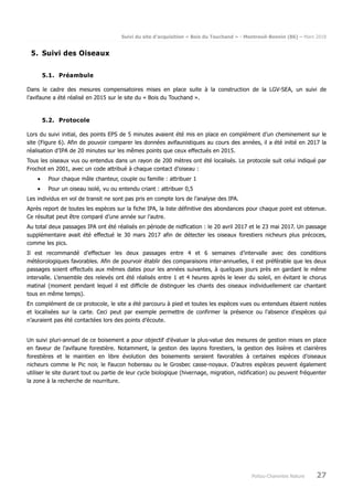Suivi du site d’acquisition « Bois du Touchand » - Montreuil-Bonnin (86) – Mars 2018
Poitou-Charentes Nature 27
5. Suivi des Oiseaux
5.1. Préambule
Dans le cadre des mesures compensatoires mises en place suite à la construction de la LGV-SEA, un suivi de
l’avifaune a été réalisé en 2015 sur le site du « Bois du Touchand ».
5.2. Protocole
Lors du suivi initial, des points EPS de 5 minutes avaient été mis en place en complément d’un cheminement sur le
site (Figure 6). Afin de pouvoir comparer les données avifaunistiques au cours des années, il a été initié en 2017 la
réalisation d’IPA de 20 minutes sur les mêmes points que ceux effectués en 2015.
Tous les oiseaux vus ou entendus dans un rayon de 200 mètres ont été localisés. Le protocole suit celui indiqué par
Frochot en 2001, avec un code attribué à chaque contact d’oiseau :
• Pour chaque mâle chanteur, couple ou famille : attribuer 1
• Pour un oiseau isolé, vu ou entendu criant : attribuer 0,5
Les individus en vol de transit ne sont pas pris en compte lors de l’analyse des IPA.
Après report de toutes les espèces sur la fiche IPA, la liste définitive des abondances pour chaque point est obtenue.
Ce résultat peut être comparé d’une année sur l’autre.
Au total deux passages IPA ont été réalisés en période de nidfication : le 20 avril 2017 et le 23 mai 2017. Un passage
supplémentaire avait été effectué le 30 mars 2017 afin de détecter les oiseaux forestiers nicheurs plus précoces,
comme les pics.
Il est recommandé d’effectuer les deux passages entre 4 et 6 semaines d’intervalle avec des conditions
météorologiques favorables. Afin de pourvoir établir des comparaisons inter-annuelles, il est préférable que les deux
passages soient effectués aux mêmes dates pour les années suivantes, à quelques jours près en gardant le même
intervalle. L’ensemble des relevés ont été réalisés entre 1 et 4 heures après le lever du soleil, en évitant le chorus
matinal (moment pendant lequel il est difficile de distinguer les chants des oiseaux individuellement car chantant
tous en même temps).
En complément de ce protocole, le site a été parcouru à pied et toutes les espèces vues ou entendues étaient notées
et localisées sur la carte. Ceci peut par exemple permettre de confirmer la présence ou l’absence d’espèces qui
n’auraient pas été contactées lors des points d’écoute.
Un suivi pluri-annuel de ce boisement a pour objectif d’évaluer la plus-value des mesures de gestion mises en place
en faveur de l’avifaune forestière. Notamment, la gestion des layons forestiers, la gestion des lisières et clairières
forestières et le maintien en libre évolution des boisements seraient favorables à certaines espèces d’oiseaux
nicheurs comme le Pic noir, le Faucon hobereau ou le Grosbec casse-noyaux. D’autres espèces peuvent également
utiliser le site durant tout ou partie de leur cycle biologique (hivernage, migration, nidification) ou peuvent fréquenter
la zone à la recherche de nourriture.
 
