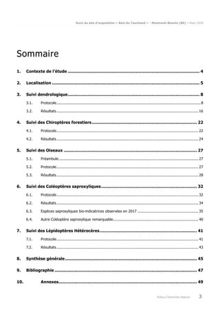 Suivi du site d’acquisition « Bois du Touchand » - Montreuil-Bonnin (86) – Mars 2018
Poitou-Charentes Nature 3
Sommaire
1. Contexte de l’étude ................................................................................................... 4
2. Localisation ............................................................................................................... 5
3. Suivi dendrologique................................................................................................... 8
3.1. Protocole.............................................................................................................................8
3.2. Résultats........................................................................................................................... 16
4. Suivi des Chiroptères forestiers............................................................................... 22
4.1. Protocole........................................................................................................................... 22
4.2. Résultats........................................................................................................................... 24
5. Suivi des Oiseaux .................................................................................................... 27
5.1. Préambule......................................................................................................................... 27
5.2. Protocole........................................................................................................................... 27
5.3. Résultats........................................................................................................................... 28
6. Suivi des Coléoptères saproxyliques........................................................................ 32
6.1. Protocole........................................................................................................................... 32
6.2. Résultats........................................................................................................................... 34
6.3. Espèces saproxyliques bio-indicatrices observées en 2017 ..................................................... 35
6.4. Autre Coléoptère saproxylique remarquable.......................................................................... 40
7. Suivi des Lépidoptères Hétérocères......................................................................... 41
7.1. Protocole........................................................................................................................... 41
7.2. Résultats........................................................................................................................... 43
8. Synthèse générale ................................................................................................... 45
9. Bibliographie ........................................................................................................... 47
10. Annexes........................................................................................................ 49
 
