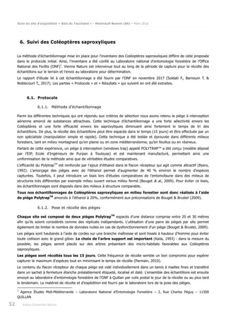 Suivi du site d’acquisition « Bois du Touchand » - Montreuil-Bonnin (86) – Mars 2018
32 Poitou-Charentes Nature
6. Suivi des Coléoptères saproxyliques
La méthode d’échantillonnage mise en place pour l’inventaire des Coléoptères saproxyliques diffère de celle proposée
dans le protocole initial. Ainsi, l’inventaire a été confié au Laboratoire national d’entomologie forestière de l’Office
National des Forêts (ONF)1
. Vienne Nature est intervenue tout au long de la période de capture pour la récolte des
échantillons sur le terrain et l’envoi au laboratoire pour détermination.
Le rapport d’étude lié à cet échantillonnage a été fourni par l’ONF en novembre 2017 (Soldati F., Barnouin T. &
Noblecourt T., 2017). Les parties « Protocole » et « Résultats » qui suivent en ont été extraites.
6.1. Protocole
6.1.1. Méthode d’échantillonnage
Parmi les différentes techniques qui ont répondu aux critères de sélection nous avons retenu le piège à interception
aérienne amorcé de substances attractives. Cette technique d’échantillonnage a une forte sélectivité envers les
Coléoptères et une forte efficacité envers les saproxyliques diminuant ainsi fortement le temps de tri des
échantillons. De plus, la récolte des échantillons peut être espacée dans le temps (15 jours) et être effectuée par un
non spécialiste (manipulation simple et rapide). Cette technique a été testée et éprouvée dans différents milieux
forestiers, tant en milieu montagnard qu’en plaine ou en zone méditerranéenne, qu’en feuillus ou en résineux.
Partant de cette expérience, un piège à interception (windows trap) appelé POLYTRAP™ a été conçu (modèle déposé
par l’EIP, Ecole d'Ingénieurs de Purpan à Toulouse) et est maintenant manufacturé, permettant ainsi une
uniformisation de la méthode ainsi que de véritables études comparatives.
L'efficacité du PolytrapTM
est renforcée par l'ajout d'éthanol dans le flacon récepteur qui agit comme attractif (Byers,
1992). L'amorçage des pièges avec de l'éthanol permet d'augmenter de 40 % environ le nombre d'espèces
capturées. Toutefois, il peut introduire un biais lors d'études comparatives de l'entomofaune dans des milieux de
structures très différentes par exemple milieu ouvert versus milieu fermé (Bouget & al., 2009). Pour éviter ce biais,
les échantillonnages sont disposés dans des milieux à structure comparable.
Tous nos échantillonnages de Coléoptères saproxyliques en milieu forestier sont donc réalisés à l'aide
de piège PolytrapTM
amorcés à l'éthanol à 20%, conformément aux préconisations de Bouget & Brustel (2009).
6.1.2. Pose et récolte des pièges
Chaque site est composé de deux pièges PolytrapTM
espacés d'une distance comprise entre 20 et 30 mètres
afin qu'ils soient considérés comme des réplicats indépendants. L'utilisation d'une paire de pièges par site permet
également de limiter le nombre de données nulles en cas de dysfonctionnement d'un piège (Bouget & Brustel, 2009).
Les pièges sont haubanés à l'aide de cordes sur une branche maîtresse et sont hissés à hauteur d'homme pour éviter
toute collision avec le grand gibier. Le choix de l'arbre support est important (Kaila, 1993) : dans la mesure du
possible, les pièges seront placés sur des arbres présentant des micro-habitats favorables aux Coléoptères
saproxyliques.
Les pièges sont récoltés tous les 15 jours. Cette fréquence de récolte semble un bon compromis pour espérer
capturer le maximum d'espèces tout en minimisant le temps de récolte (Parmain, 2010).
Le contenu du flacon récepteur de chaque piège est vidé individuellement dans un tamis à mailles fines et transféré
dans un sachet à fermeture étanche préalablement étiqueté, localisé et daté. L'ensemble des échantillons est ensuite
envoyé au laboratoire d'entomologie forestière de l'ONF à Quillan par colis postal le jour de la récolte ou au plus tard
le lendemain. Le matériel de récolte et d'expédition est fourni par le laboratoire lors de la pose des pièges.
1
Agence Études Midi-Méditerranée – Laboratoire National d’Entomologie Forestière – 2, Rue Charles Péguy – 11500
QUILLAN
 