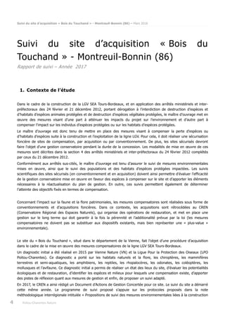 Suivi du site d’acquisition « Bois du Touchand » - Montreuil-Bonnin (86) – Mars 2018
4 Poitou-Charentes Nature
Suivi du site d’acquisition « Bois du
Touchand » - Montreuil-Bonnin (86)
Rapport de suivi – Année 2017
1. Contexte de l’étude
Dans le cadre de la construction de la LGV SEA Tours-Bordeaux, et en application des arrêtés ministériels et inter-
préfectoraux des 24 février et 21 décembre 2012, portant dérogation à l’interdiction de destruction d’espèces et
d’habitats d’espèces animales protégées et de destruction d’espèces végétales protégées, le maître d’ouvrage met en
œuvre des mesures visant d’une part à atténuer les impacts du projet sur l’environnement et d’autre part à
compenser l’impact sur les individus d’espèces protégées ou sur les habitats d’espèces protégées.
Le maître d’ouvrage est donc tenu de mettre en place des mesures visant à compenser la perte d’espèces ou
d’habitats d’espèces suite à la construction et l’exploitation de la ligne LGV. Pour cela, il doit réaliser une sécurisation
foncière de sites de compensation, par acquisition ou par conventionnement. De plus, les sites sécurisés devront
faire l'objet d'une gestion conservatoire pendant la durée de la concession. Les modalités de mise en œuvre de ces
mesures sont décrites dans la section 4 des arrêtés ministériels et inter-préfectoraux du 24 février 2012 complétés
par ceux du 21 décembre 2012.
Conformément aux arrêtés sus-cités, le maître d’ouvrage est tenu d’assurer le suivi de mesures environnementales
mises en œuvre, ainsi que le suivi des populations et des habitats d’espèces protégées impactées. Les suivis
scientifiques des sites sécurisés (en conventionnement et en acquisition) doivent ainsi permettre d’évaluer l’efficacité
de la gestion conservatoire mise en œuvre en faveur des espèces à compenser sur le site et d’apporter les éléments
nécessaires à la réactualisation du plan de gestion. En outre, ces suivis permettent également de déterminer
l’atteinte des objectifs fixés en termes de compensation.
Concernant l’impact sur la faune et la flore patrimoniales, les mesures compensatoires sont réalisées sous forme de
conventionnements et d’acquisitions foncières. Dans ce contexte, les acquisitions sont rétrocédées au CREN
(Conservatoire Régional des Espaces Naturels), qui organise des opérations de restauration, et met en place une
gestion sur le long terme qui doit garantir à la fois la pérennité et l’additionalité prévue par la loi (les mesures
compensatoires ne doivent pas se substituer aux dispositifs existants, mais bien représenter une « plus-value »
environnementale).
Le site du « Bois du Touchand », situé dans le département de la Vienne, fait l’objet d’une procédure d’acquisition
dans le cadre de la mise en œuvre des mesures compensatoires de la ligne LGV SEA Tours-Bordeaux.
Un diagnostic initial a été réalisé en 2015 par Vienne Nature (VN) et la Ligue Pour la Protection des Oiseaux (LPO
Poitou-Charentes). Ce diagnostic a porté sur les habitats naturels et la flore, les chiroptères, les mammifères
terrestres et semi-aquatiques, les amphibiens, les reptiles, les rhopalocères, les odonates, les coléoptères, les
mollusques et l’avifaune. Ce diagnostic initial a permis de réaliser un état des lieux du site, d’évaluer les potentialités
écologiques et de restauration, d’identifier les espèces et milieux pour lesquels une compensation existe, d’apporter
des pistes de réflexion quant aux mesures de gestion et enfin, de proposer un suivi adapté.
En 2017, le CREN a ainsi rédigé un Document d’Actions de Gestion Concertée pour ce site. Le suivi du site a démarré
cette même année. Le programme de suivi proposé s’appuie sur les protocoles proposés dans la note
méthodologique interrégionale intitulée « Propositions de suivi des mesures environnementales liées à la construction
 