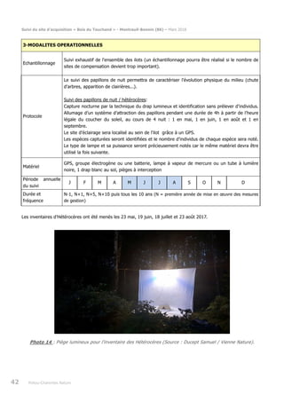 Suivi du site d’acquisition « Bois du Touchand » - Montreuil-Bonnin (86) – Mars 2018
42 Poitou-Charentes Nature
3-MODALITES OPERATIONNELLES
Echantillonnage
Suivi exhaustif de l'ensemble des ilots (un échantillonnage pourra être réalisé si le nombre de
sites de compensation devient trop important).
Protocole
Le suivi des papillons de nuit permettra de caractériser l'évolution physique du milieu (chute
d'arbres, apparition de clairières...).
Suivi des papillons de nuit / hétérocères:
Capture nocturne par la technique du drap lumineux et identification sans prélever d’individus.
Allumage d’un système d’attraction des papillons pendant une durée de 4h à partir de l’heure
légale du coucher du soleil, au cours de 4 nuit : 1 en mai, 1 en juin, 1 en août et 1 en
septembre.
Le site d’éclairage sera localisé au sein de l'ilot grâce à un GPS.
Les espèces capturées seront identifiées et le nombre d’individus de chaque espèce sera noté.
Le type de lampe et sa puissance seront précieusement notés car le même matériel devra être
utilisé la fois suivante.
Matériel
GPS, groupe électrogène ou une batterie, lampe à vapeur de mercure ou un tube à lumière
noire, 1 drap blanc au sol, pièges à interception
Période annuelle
du suivi
J F M A M J J A S O N D
Durée et
fréquence
N-1, N+1, N+5, N+10 puis tous les 10 ans (N = première année de mise en œuvre des mesures
de gestion)
Les inventaires d’Hétérocères ont été menés les 23 mai, 19 juin, 18 juillet et 23 août 2017.
Photo 14 : Piège lumineux pour l’inventaire des Hétérocères (Source : Ducept Samuel / Vienne Nature).
 