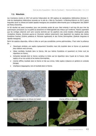 Suivi du site d’acquisition « Bois du Touchand » - Montreuil-Bonnin (86) – Mars 2018
Poitou-Charentes Nature 43
7.2. Résultats
Les inventaires menés en 2017 ont permis l’observation de 189 espèces de Lépidoptères Hétérocères (Annexe 4 :
Liste de Lépidoptères Hétérocères recensés sur le site du « Bois du Touchand » à Montreuil-Bonnin en 2017.) parmi
lesquelles seule la Lithosie de Godart Apaidia mesogona est considérée déterminante pour la désignation des ZNIEFF
est Poitou-Charentes.
Un tel résultat est assez prometteur pour une première année de suivi. Bien entendu il est trop tôt pour tirer de
quelconques conclusions sur la qualité du boisement et l’hétérogénéité des milieux qu’il renferme. Notons cependant
que les cortèges observés sont sans surprise dominés par les papillons des zones boisées (Heterogenea asella,
Cyclophora linearia, Drymonia querna et Drymonia velitaris notamment) mais également les espèces des lisières
forestières fraiches (Euthrix potatoria et Perizoma lugdunaria) et des friches thermophiles (Epilecta linogrisea et
Apaidia mesogona).
Parmi les espèces observées, même si elles ne sont pas considérées comme patrimoniales, il faut noter la présence
de :
• Parectropis similaria, une espèce typiquement forestière mais très localisée dans la Vienne où seulement
deux stations sont connues,
• Idaea moniliata, localisée dans la Vienne, liée aux lisières forestières et quasiment en limite nord de
répartition en France,
• Schrankia taenialis dont la Vienne constitue la limite sud de répartition dans l’ouest de la France. Cette
espèce vit sur les ourlets et les lisières thermophiles,
• Cosmia diffinis, localisée dans la Vienne et liée aux ormes. Cette espèce s’observe en général en contexte
bocager,
• Amphipyra tragopoginis, rare et localisée dans la Vienne.
Apaidia mesogona, la Lithosie de Godart Cosmia diffinis, le Nacarat
 