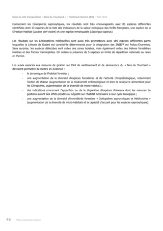 Suivi du site d’acquisition « Bois du Touchand » - Montreuil-Bonnin (86) – Mars 2018
46 Poitou-Charentes Nature
Concernant les Coléoptères saproxyliques, les résultats sont très encourageants avec 83 espèces différentes
identifiées dont 13 espèces de la liste des indicateurs de la valeur biologique des forêts françaises, une espèce de la
Directive Habitat (Lucane cerf-volant) et une espèce remarquable (Salpingus tapirus).
Les résultats sur les Lépidoptères Hétérocères sont aussi très prometteurs avec 189 espèces différentes parmi
lesquelles la Lithosie de Godart est considérée déterminante pour la désignation des ZNIEFF est Poitou-Charentes.
Sans surprise, les espèces détectées sont celles des zones boisées, mais également celles des lisières forestières
fraîches et des friches thermophiles. On notera la présence de 5 espèces en limite de répartition nationale ou rares
en Vienne.
Les suivis associés aux mesures de gestion sur l’ilot de vieillissement et de sénescence du « Bois du Touchand »
devraient permettre de mettre en évidence :
- la dynamique de l’habitat forestier ;
- une augmentation de la diversité d’espèces forestières et de l’activité chiroptérologique, notamment
l’action de chasse (augmentation de la biodiversité entomologique et donc la ressource alimentaire pour
les Chiroptères, augmentation de la diversité de micro-habitat) ;
- des indications concernant l’apparition ou de la disparition d’espèces d’oiseaux dont les mesures de
gestions auront des effets positifs ou négatifs sur l’habitat nécessaire à leur cycle biologique ;
- une augmentation de la diversité d’invertébrés forestiers « Coléoptères saproxyliques et Hétérocères »
(augmentation de la diversité de micro-habitats et la capacité d’accueil pour les espèces saproxyliques).
 