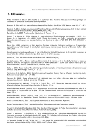 Suivi du site d’acquisition « Bois du Touchand » - Montreuil-Bonnin (86) – Mars 2018
Poitou-Charentes Nature 47
9. Bibliographie
Arrêté ministériel du 23 avril 2007 modifié le 15 septembre 2012 fixant les listes des mammifères protégés sur
l'ensemble du territoire et les modalités de leur protection.
Aulagnier S., 2009. Liste des Mammifères de France métropolitaine – Mise à jour 2009. Arvicola, tome XIX, n°1 : 4-5.
Barataud M., 2012. Ecologie acoustique des Chiroptères d’Europe, identification des espèces, étude de leurs habitats
et comportements de chasse. Biotope, Mèze ; MNHN, Paris, 344 p.
Bardat J., et al., 2004. Prodrome des Végétations de France. 143 p.
Bouget C. & Brustel H., 2009. Chapitre 2 : Les méthodes d’échantillonnage des insectes : 58-62. In :
Bouget C. et Nageleisen L.M., (2009) (ed.) L’étude des insectes en forêt : méthodes et techniques,
éléments essentiels pour une standardisation. Les dossiers forestiers n°19, ONF-OPIE-RNF-CEMAGREF :
144 p.
Byers J.A., 1992. Attraction of bark beetles, Tomicus piniperda, Hylurgops palliatus et Trypodendron
domesticum and other insects to short chain alcohols and monoterpenes. Journal of Chimical Ecology 18 :
2385-2402.
Conseil des communautés européennes, 21 mai 1992, Directive 92/43/CEE du Conseil du 21 mai 1992 concernant la
conservation des habitats naturels ainsi que de la faune et de la flore sauvage.
Frochot B., 2001. La méthode des Indices Ponctuels d’Abondance (IPA).
Jourde P. coord., 2001. Oiseaux nicheurs déterminants de la Vienne, p. 32 in Jourde P., Terrisse L. (coord.),
Espèces animales et végétales déterminantes en Poitou-Charentes - faune. Coll. Cahiers techniques du
Poitou-Charentes, Poitou-Charentes Nature, Poitiers, 154p.
Kaila, L., 1993. A new method for collecting quantitative samples of insects associated with decaying wood
or wood fungi. Entomologia Fennica, 4 : 21-23.
Martikainen P. & Kaila L., 2004. Sampling saproxylic beetles: lessons from a 10-years monitoring study.
Biological Conservation 120 : 175-185.
Parmain G., 2010. Durée d'attractivité de l'éthanol dans les pièges Polytrap. Cas des coléoptères
saproxylique. Mémoire de D.U. Université d'Angers.
POITOU-CHARENTES NATURE ; TERRISSE J. (coord. éd), 2012. Guide des habitats naturels du Poitou-
Charentes. Poitou-Charentes Nature, Fontaine-le-Comte. 476 p.
Poitou-Charentes Nature (coord.), 2015. Propositions de suivi des mesures environnementales liées à la
construction et l’exploitation de la ligne LGV-SEA Tours-Bordeaux. Note méthodologique et protocoles de
suivi, 173 p.
Poitou-Charentes Nature (coord.), 2016. LGV SEA TOURS-BORDEAUX. Diagnostic environnemental -
Acquisition Marais des Ragouillis – Bois du Touchand – Montreuil-Bonnin (86). Rapport d’études, 119p.
Poitou-Charentes Nature, 2016. Liste Rouge des Mammifères du Poitou-Charentes. À paraitre.
Poitou-Charentes Nature, 2016. Liste des Mammifères déterminants du Poitou-Charentes. À paraitre.
Prévost O. et Gailledrat M. (Coords.), 2011. Atlas des Mammifères sauvages du Poitou-Charentes. Cahiers techniques
du Poitou-Charentes, Poitou-Charentes Nature, Fontaine-le-Comte, 304 p.
Soldati F., Barnouin T. & Noblecourt T., 2017. Echantillonnage des Coléoptères saproxyliques du Bois du
Touchand, commune de Montreuil-Bonnin (86) année 2017. Quillan. Office National des Forêts, Laboratoire
National d’Entomologie Forestière. Novembre 2017, 23 p.
UICN France, MNHN, SFEPM, ONCFS, 2017. La Liste rouge des espèces menacées en France – Mammifères
de France métropolitaine. UICN, MNHN, SFEPM, ONCFS, Paris, 16 p.
 