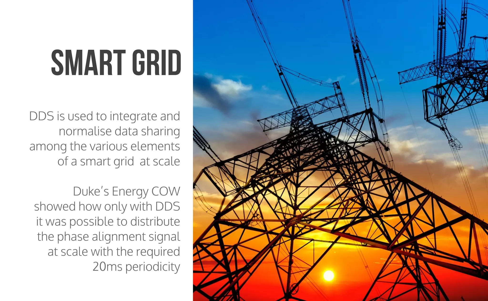 CopyrightPrismTech,2015
DDS is used to integrate and
normalise data sharing
among the various elements
of a smart grid at scale
Duke’s Energy COW
showed how only with DDS
it was possible to distribute
the phase alignment signal
at scale with the required
20ms periodicity
Smart Grid
 