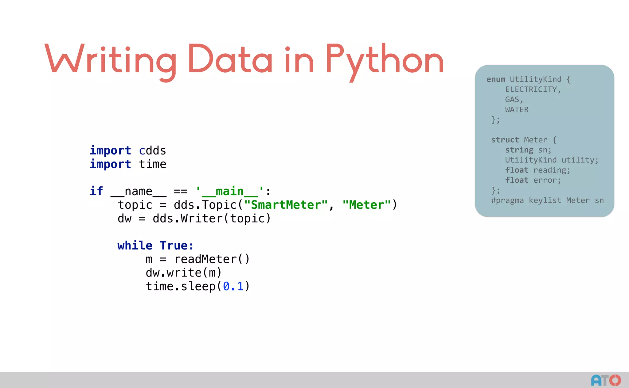 Writing Data in Python
import cdds
import time 
 
if __name__ == '__main__': 
topic = dds.Topic("SmartMeter", "Meter") 
dw = dds.Writer(topic) 
 
while True: 
m = readMeter() 
dw.write(m) 
time.sleep(0.1)
					enum	UtilityKind	{	
	 				ELECTRICITY,	
	 				GAS,	
	 				WATER	
						};	
							
						struct	Meter	{	
	 				string	sn;	
	 				UtilityKind	utility;	
	 				float	reading;	
	 				float	error;	
						};													
						#pragma	keylist	Meter	sn	
 