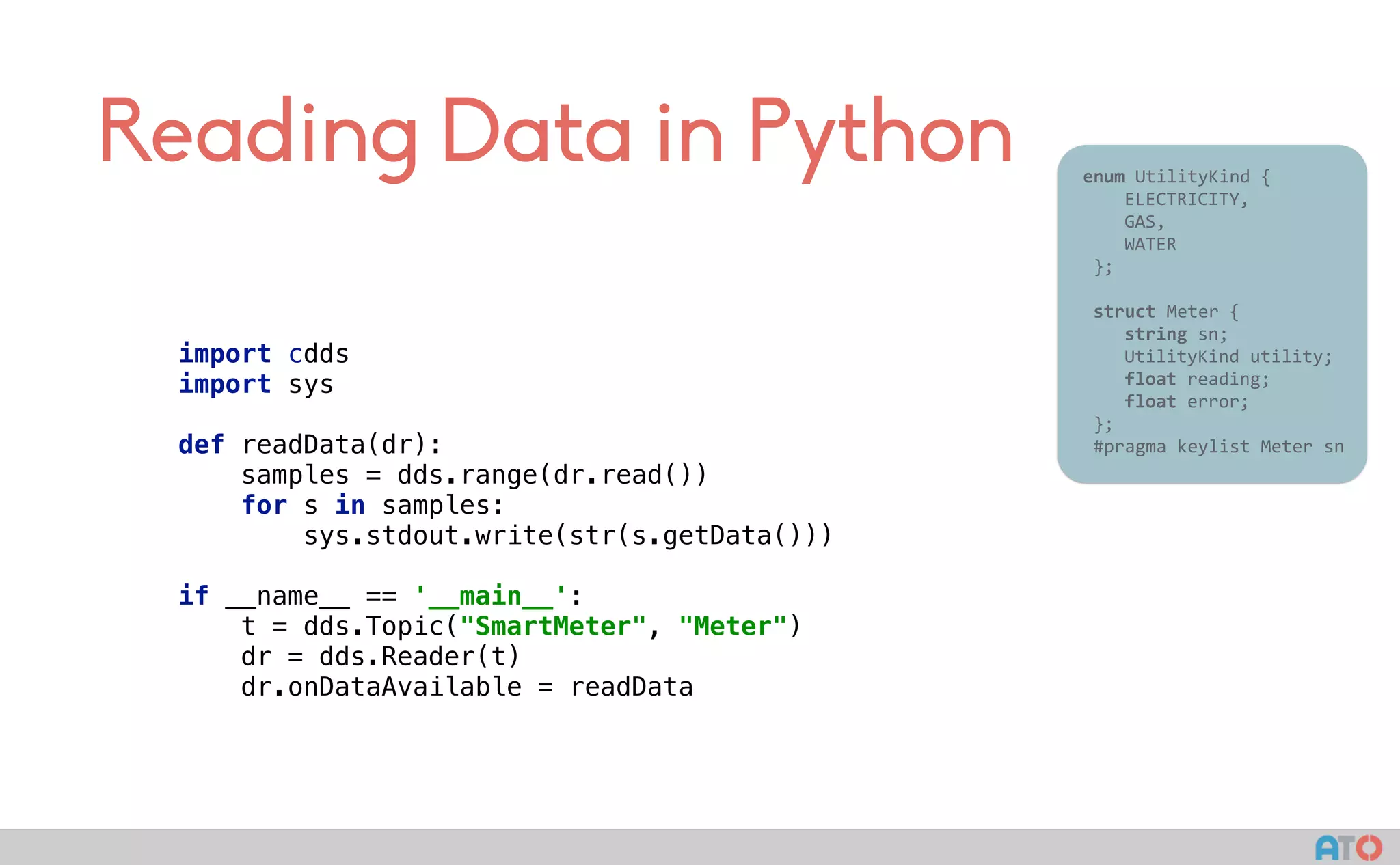 Reading Data in Python 					enum	UtilityKind	{	
	 				ELECTRICITY,	
	 				GAS,	
	 				WATER	
						};	
							
						struct	Meter	{	
	 				string	sn;	
	 				UtilityKind	utility;	
	 				float	reading;	
	 				float	error;	
						};													
						#pragma	keylist	Meter	sn	
import cdds 
import sys 
 
def readData(dr):  
samples = dds.range(dr.read()) 
for s in samples: 
sys.stdout.write(str(s.getData())) 
 
if __name__ == '__main__': 
t = dds.Topic("SmartMeter", "Meter") 
dr = dds.Reader(t) 
dr.onDataAvailable = readData
 