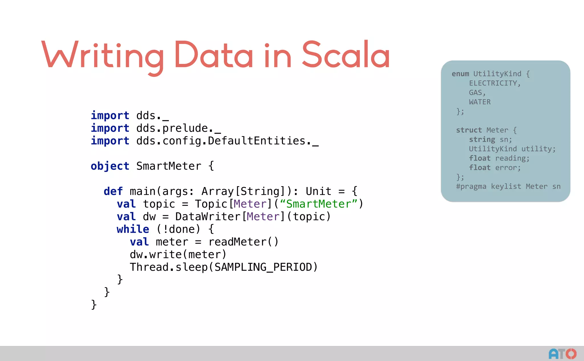 Writing Data in Scala 					enum	UtilityKind	{	
	 				ELECTRICITY,	
	 				GAS,	
	 				WATER	
						};	
							
						struct	Meter	{	
	 				string	sn;	
	 				UtilityKind	utility;	
	 				float	reading;	
	 				float	error;	
						};													
						#pragma	keylist	Meter	sn	
import dds._ 
import dds.prelude._ 
import dds.config.DefaultEntities._ 
object SmartMeter { 
 
def main(args: Array[String]): Unit = { 
val topic = Topic[Meter](“SmartMeter”) 
val dw = DataWriter[Meter](topic)
while (!done) {
val meter = readMeter() 
dw.write(meter)
Thread.sleep(SAMPLING_PERIOD)
} 
} 
}
 
