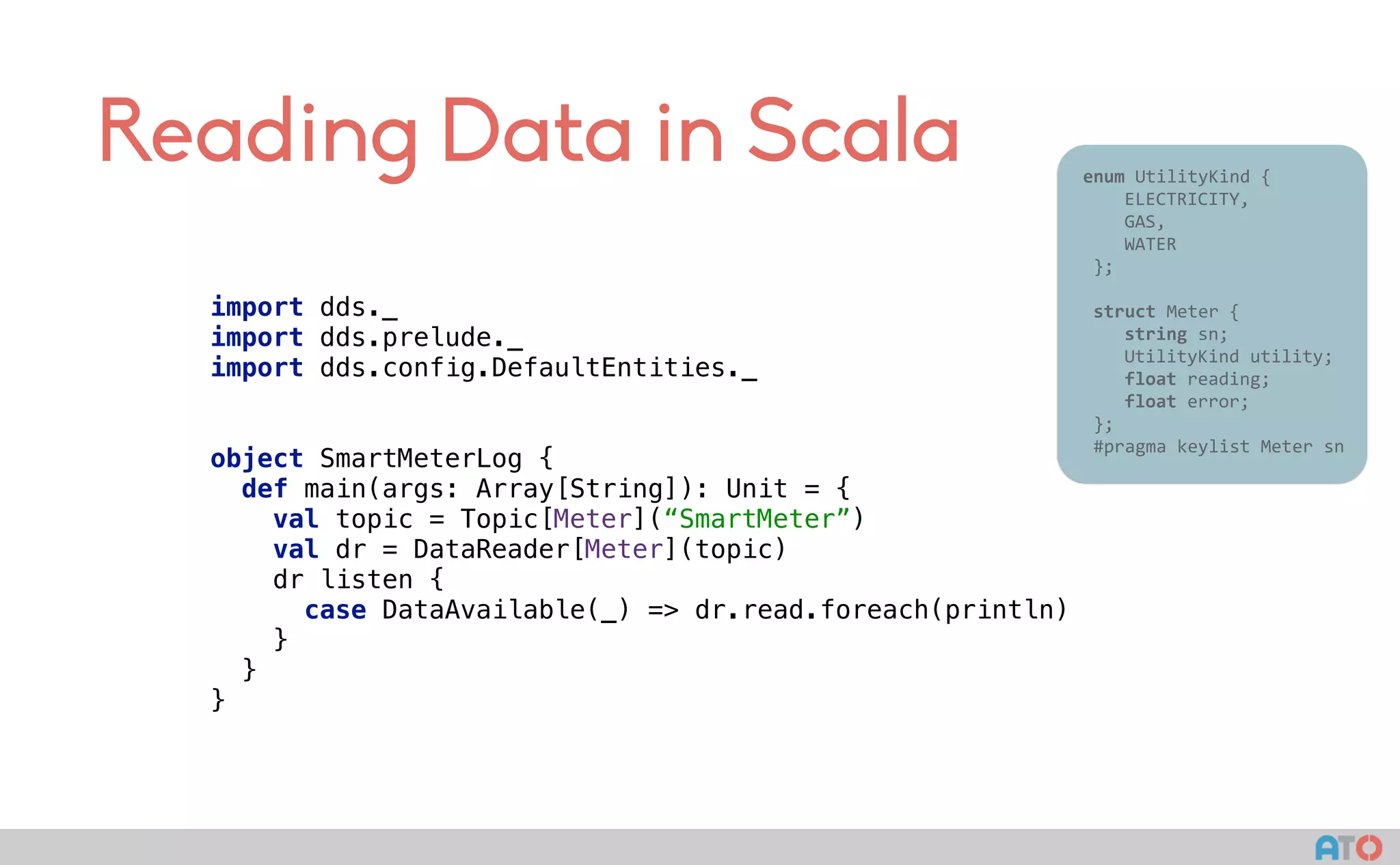 Reading Data in Scala 					enum	UtilityKind	{	
	 				ELECTRICITY,	
	 				GAS,	
	 				WATER	
						};	
							
						struct	Meter	{	
	 				string	sn;	
	 				UtilityKind	utility;	
	 				float	reading;	
	 				float	error;	
						};													
						#pragma	keylist	Meter	sn	
import dds._ 
import dds.prelude._ 
import dds.config.DefaultEntities._ 
object SmartMeterLog { 
def main(args: Array[String]): Unit = { 
val topic = Topic[Meter](“SmartMeter”) 
val dr = DataReader[Meter](topic) 
dr listen { 
case DataAvailable(_) => dr.read.foreach(println) 
} 
} 
}
 