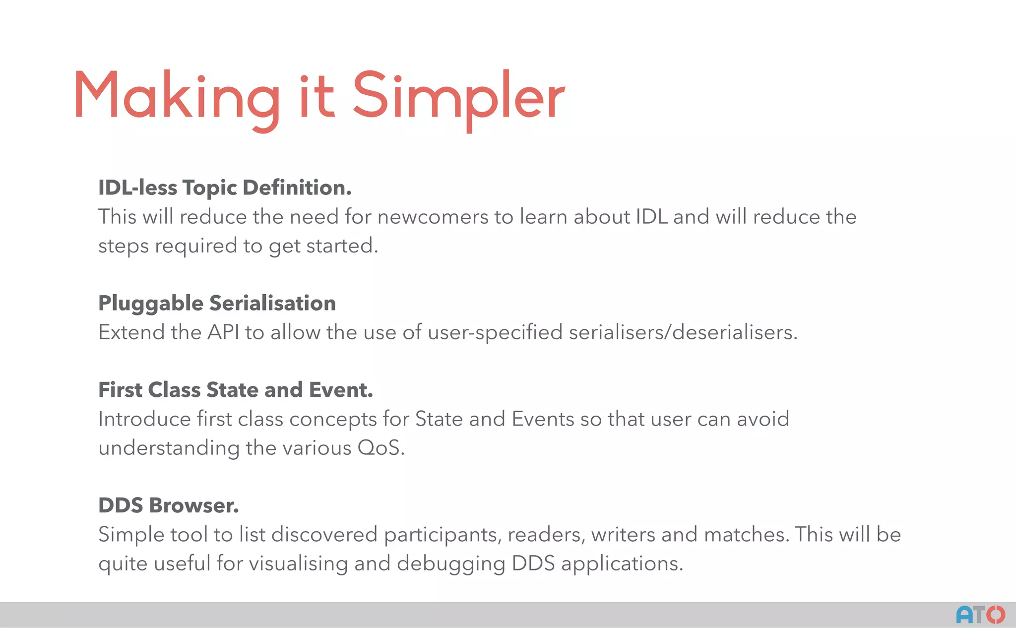 AT()
Making it Simpler
IDL-less Topic Deﬁnition.
This will reduce the need for newcomers to learn about IDL and will reduce the
steps required to get started.
Pluggable Serialisation
Extend the API to allow the use of user-speciﬁed serialisers/deserialisers.
First Class State and Event.
Introduce ﬁrst class concepts for State and Events so that user can avoid
understanding the various QoS.
DDS Browser.
Simple tool to list discovered participants, readers, writers and matches. This will be
quite useful for visualising and debugging DDS applications.
 