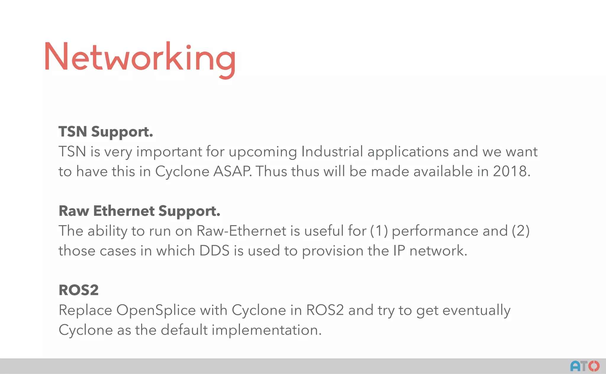 AT()
Networking
TSN Support.
TSN is very important for upcoming Industrial applications and we want
to have this in Cyclone ASAP. Thus thus will be made available in 2018.
Raw Ethernet Support.
The ability to run on Raw-Ethernet is useful for (1) performance and (2)
those cases in which DDS is used to provision the IP network.
ROS2
Replace OpenSplice with Cyclone in ROS2 and try to get eventually
Cyclone as the default implementation.
 