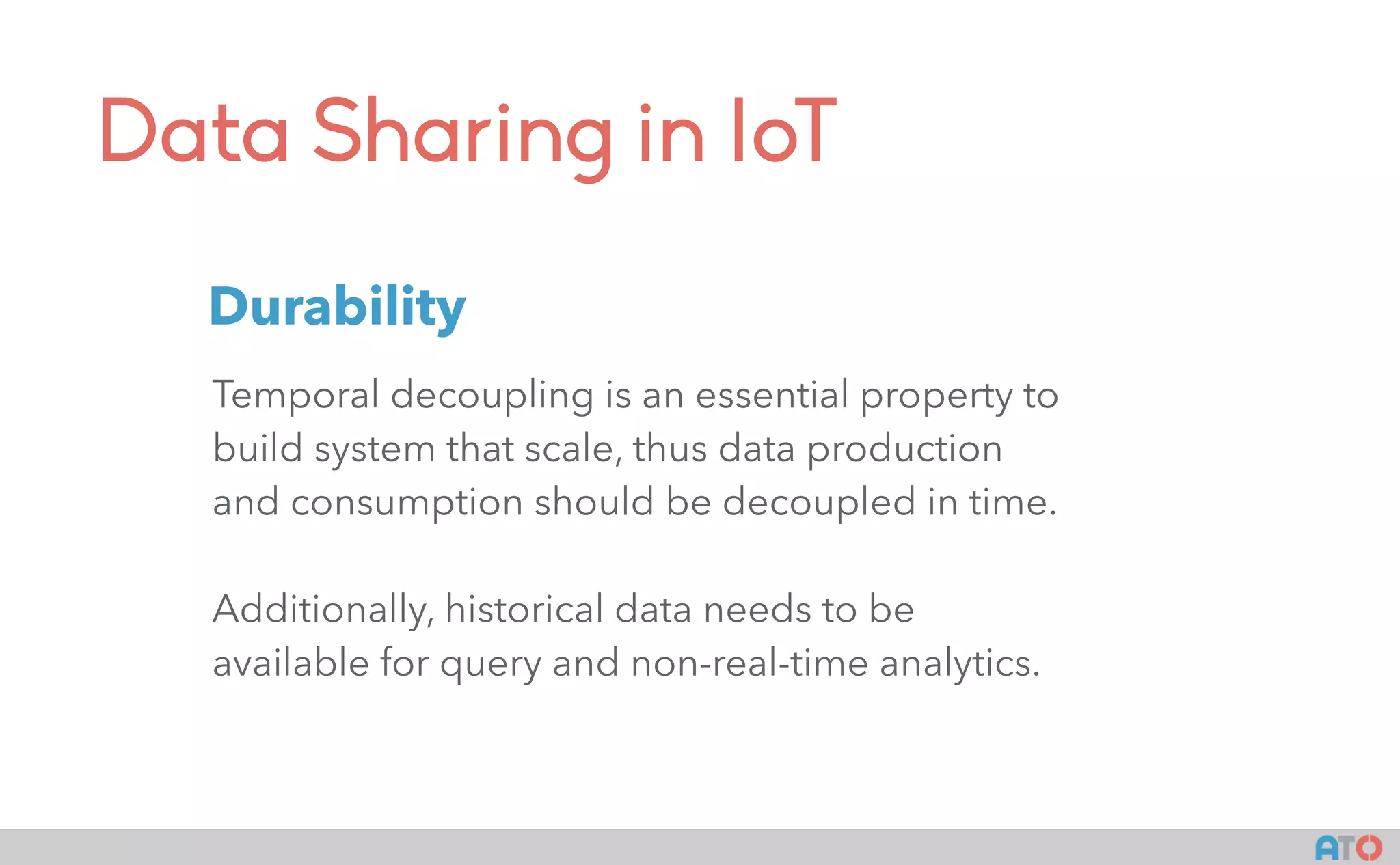Data Sharing in IoT
Temporal decoupling is an essential property to
build system that scale, thus data production
and consumption should be decoupled in time.
Additionally, historical data needs to be
available for query and non-real-time analytics.
Durability
 