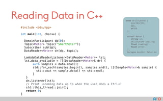 Reading Data in C++
#include <dds.hpp>
int main(int, char**) {
DomainParticipant dp(0);
Topic<Meter> topic(”SmartMeter”);
Subscriber sub(dp);
DataReader<Meter> dr(dp, topic);
LambdaDataReaderListener<DataReader<Meter>> lst;
lst.data_available = [](DataReader<Meter>& dr) {
auto samples = data.read();
std::for_each(samples.begin(), samples.end(), [](Sample<Meter>& sample) {
std::cout << sample.data() << std::endl;
}
}
dr.listener(lst);
// Print incoming data up to when the user does a Ctrl-C
std::this_thread::join();
return 0;
}
					enum	UtilityKind	{	
	 				ELECTRICITY,	
	 				GAS,	
	 				WATER	
						};	
							
						struct	Meter	{	
	 				string	sn;	
	 				UtilityKind	utility;	
	 				float	reading;	
	 				float	error;	
						};													
						#pragma	keylist	Meter	sn	
 
