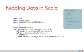 Reading Data in Scala 					enum	UtilityKind	{	
	 				ELECTRICITY,	
	 				GAS,	
	 				WATER	
						};	
							
						struct	Meter	{	
	 				string	sn;	
	 				UtilityKind	utility;	
	 				float	reading;	
	 				float	error;	
						};													
						#pragma	keylist	Meter	sn	
import dds._ 
import dds.prelude._ 
import dds.config.DefaultEntities._ 
object SmartMeterLog { 
def main(args: Array[String]): Unit = { 
val topic = Topic[Meter](“SmartMeter”) 
val dr = DataReader[Meter](topic) 
dr listen { 
case DataAvailable(_) => dr.read.foreach(println) 
} 
} 
}
 