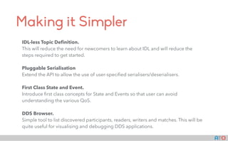 AT()
Making it Simpler
IDL-less Topic Deﬁnition.
This will reduce the need for newcomers to learn about IDL and will reduce the
steps required to get started.
Pluggable Serialisation
Extend the API to allow the use of user-speciﬁed serialisers/deserialisers.
First Class State and Event.
Introduce ﬁrst class concepts for State and Events so that user can avoid
understanding the various QoS.
DDS Browser.
Simple tool to list discovered participants, readers, writers and matches. This will be
quite useful for visualising and debugging DDS applications.
 