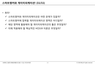 © 2018 Billy All rights reserved.사회혁신 담론과 행동변화를 유도할 수 있는 HCI/UX이론
스마트앵커와 게이미피케이션! (11/11)
• 화두!
 스마트앵커와 게이미피케이션은 어떤 관계가 있을까?
 스마트앵커에 접목할 게이미피케이션 영역은 어디일까?
 해당 영역에 활용해야 할 게이미피케이션의 툴은 무엇일까?
 이때 적용해야 할 핵심적인 HCI/UX 이론은 무엇일까?
26
 